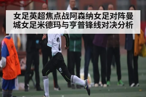 女足英超焦点战阿森纳女足对阵曼城女足米德玛与亨普锋线对决分析