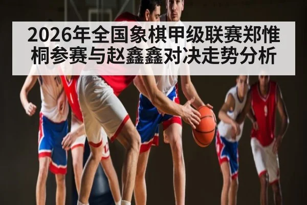 2026年全国象棋甲级联赛郑惟桐参赛与赵鑫鑫对决走势分析