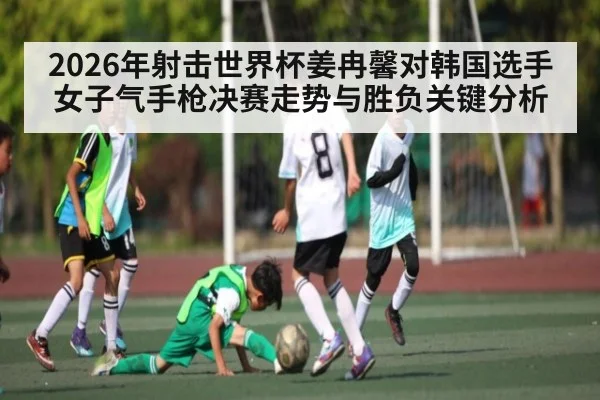 2026年射击世界杯姜冉馨对韩国选手女子气手枪决赛走势与胜负关键分析